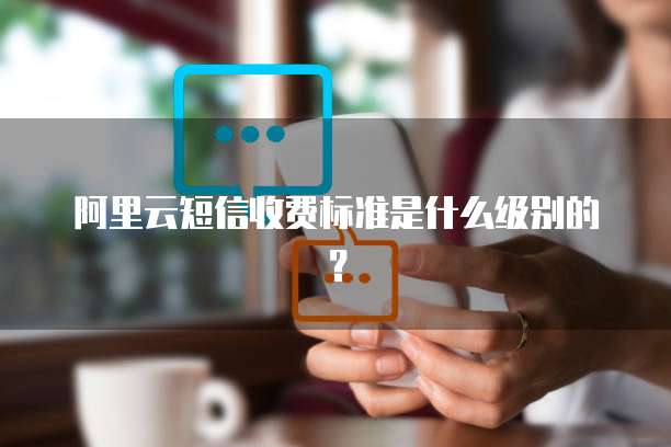 阿里云短信收费标准是什么级别的?