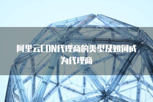 阿里云CDN代理商的类型及如何成为代理商