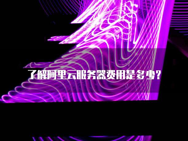 了解阿里云服务器费用是多少?