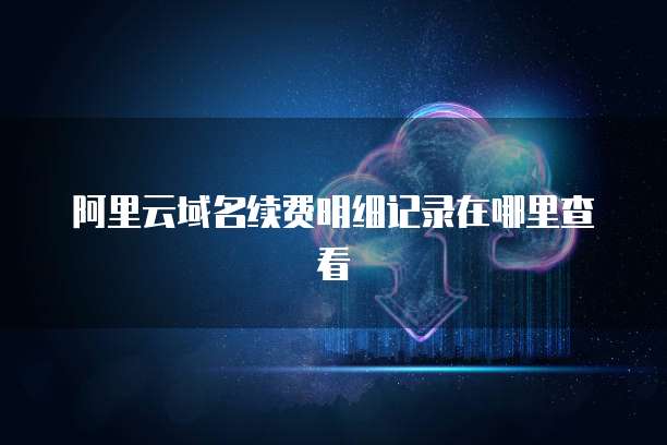 阿里云域名续费明细记录在哪里查看