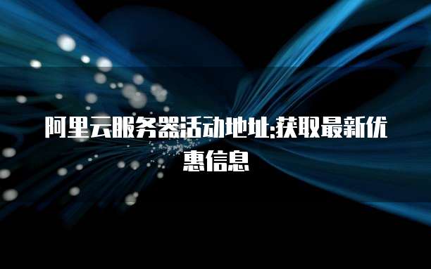 阿里云服务器活动地址:获取最新优惠信息