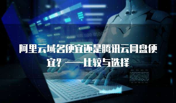 阿里云域名便宜还是腾讯云网盘便宜?——比较与选择