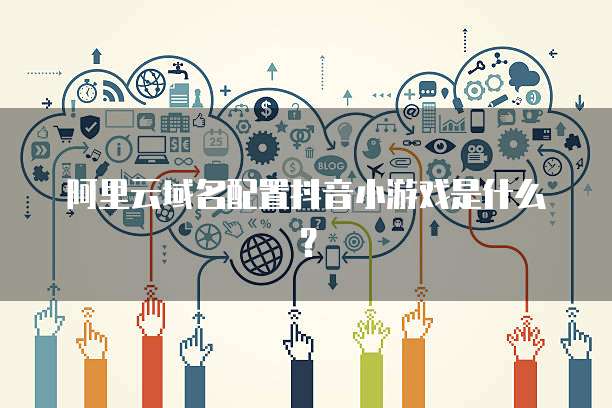 阿里云域名配置抖音小游戏是什么?