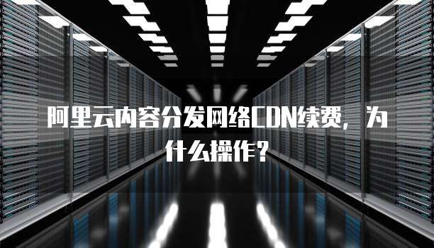 阿里云内容分发网络CDN续费,为什么操作?