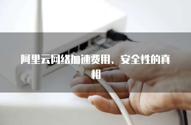 阿里云网络加速费用、安全性的真相
