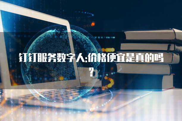 钉钉服务数字人:价格便宜是真的吗?