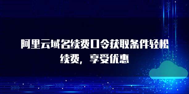 阿里云域名续费口令获取条件轻松续费，享受优惠