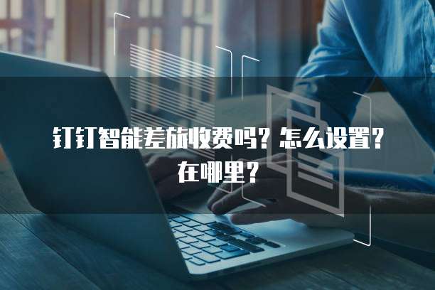 钉钉智能差旅收费吗?怎么设置?在哪里?