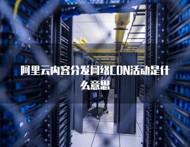 阿里云内容分发网络CDN活动是什么意思