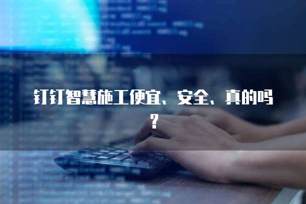 钉钉智慧施工便宜、安全、真的吗？