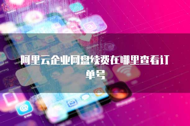 阿里云企业网盘续费在哪里查看订单号