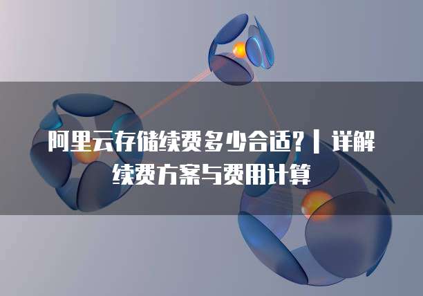 阿里云存储续费多少合适?| 详解续费方案与费用计算