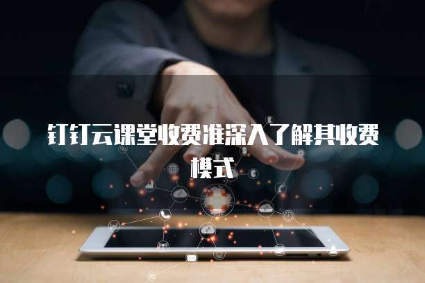 钉钉云课堂收费准深入了解其收费模式