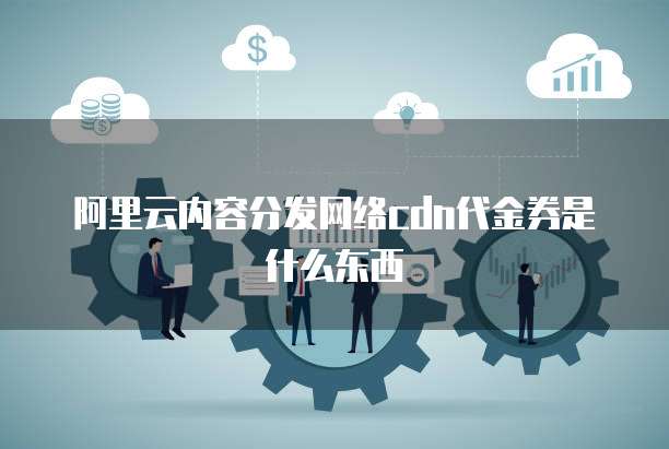 阿里云内容分发网络cdn代金券是什么东西