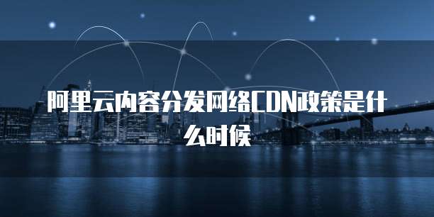 阿里云内容分发网络CDN政策是什么时候