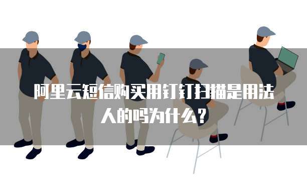 阿里云短信购买用钉钉扫描是用法人的吗为什么?