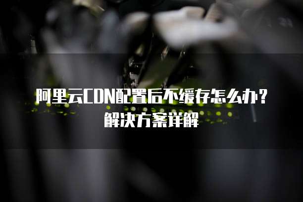 阿里云CDN配置后不缓存怎么办？解决方案详解