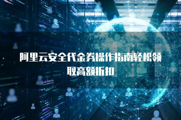 阿里云安全代金券操作指南轻松领取高额折扣