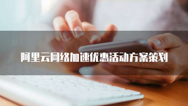 阿里云网络加速优惠活动方案策划