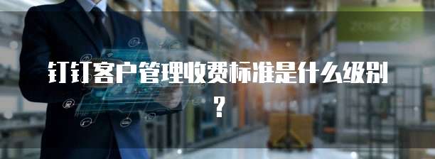 钉钉客户管理收费标准是什么级别?