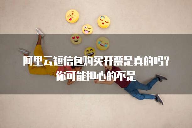 阿里云短信包购买开票是真的吗?你可能担心的不是