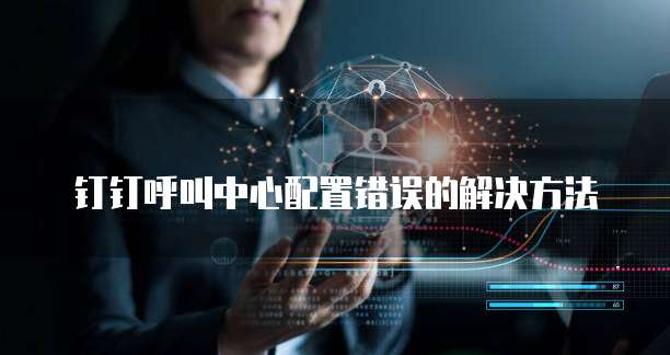 钉钉呼叫中心配置错误的解决方法