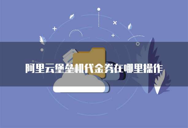 阿里云堡垒机代金券在哪里操作