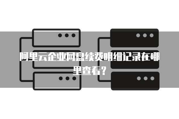 阿里云企业网盘续费明细记录在哪里查看?