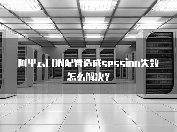 阿里云CDN配置造成session失效怎么解决?
