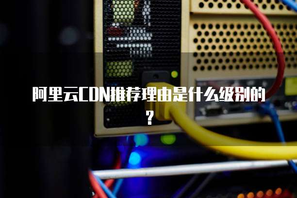 阿里云CDN推荐理由是什么级别的?