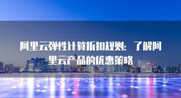 阿里云弹性计算折扣规则:了解阿里云产品的优惠策略