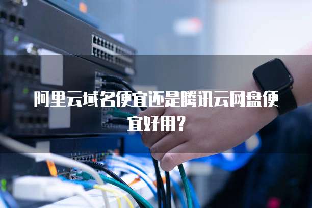 阿里云域名便宜还是腾讯云网盘便宜好用?