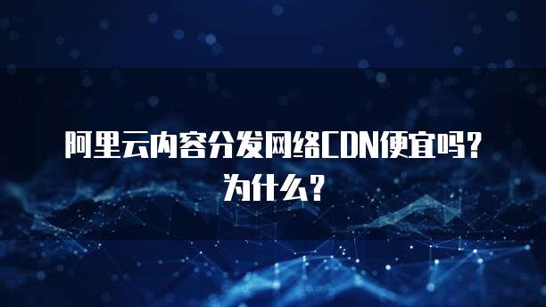 阿里云内容分发网络CDN便宜吗?为什么?