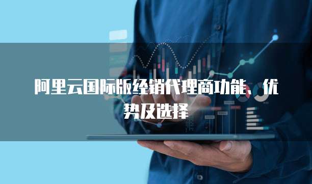 阿里云国际版经销代理商功能、优势及选择