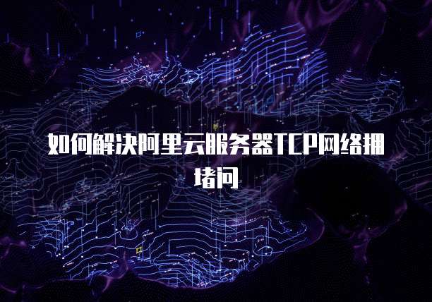 如何解决阿里云服务器TCP网络拥堵问