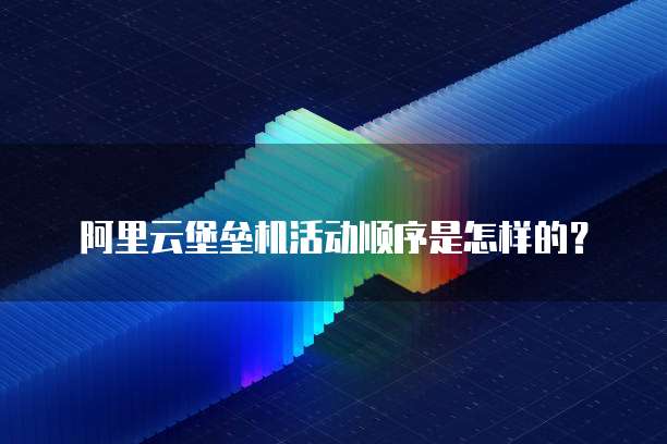 阿里云堡垒机活动顺序是怎样的?