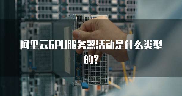 阿里云GPU服务器活动是什么类型的?
