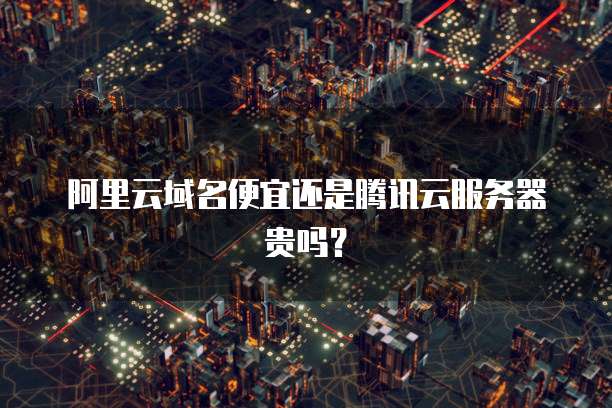 阿里云域名便宜还是腾讯云服务器贵吗?
