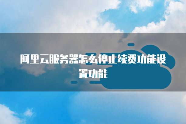 阿里云服务器怎么停止续费功能设置功能