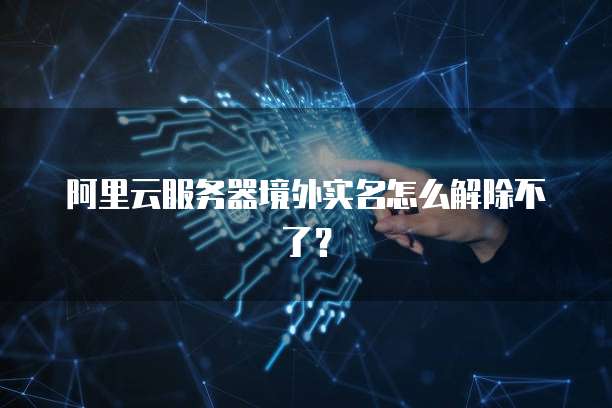 阿里云服务器境外实名怎么解除不了?