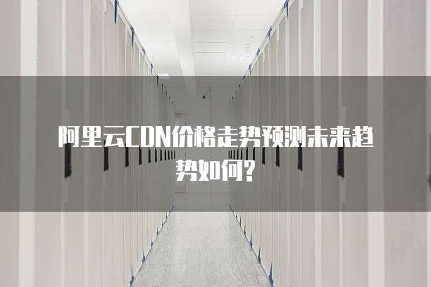  阿里云CDN价格走势预测未来趋势如何?