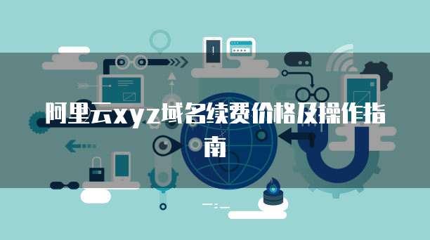 阿里云xyz域名续费价格及操作指南