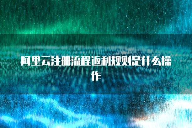 阿里云注册流程返利规则是什么操作