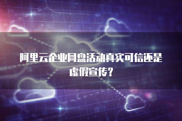 阿里云企业网盘活动真实可信还是虚假宣传?