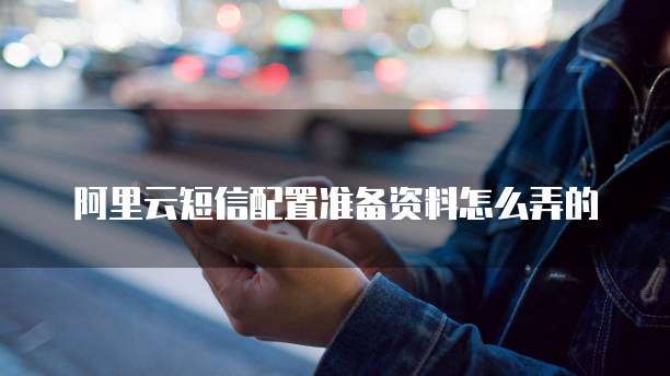 阿里云短信配置准备资料怎么弄的