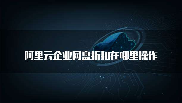 阿里云企业网盘折扣在哪里操作