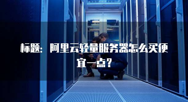 标题:阿里云轻量服务器怎么买便宜一点?