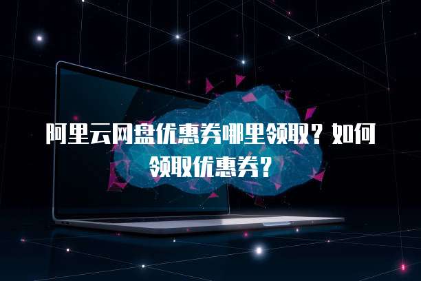 阿里云网盘优惠券哪里领取？如何领取优惠券？