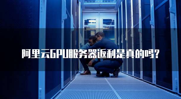 阿里云GPU服务器返利是真的吗?