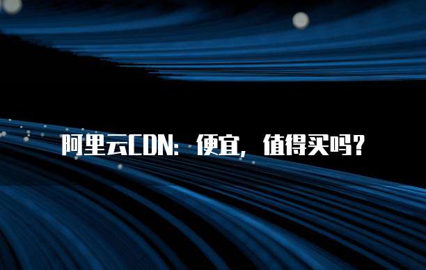 阿里云CDN:便宜,值得买吗?